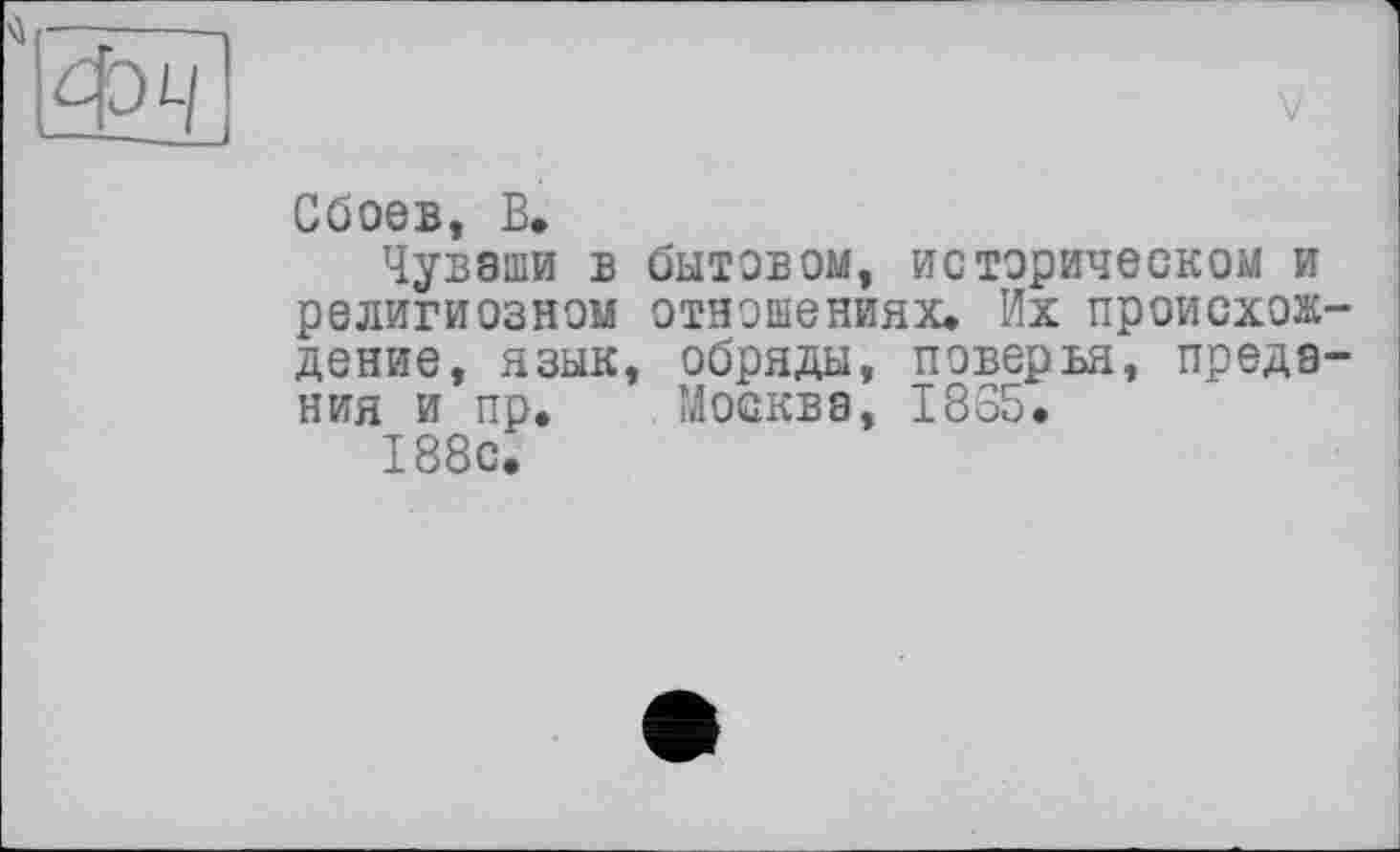 ﻿Фч
Сбоев, В.
Чуваши в бытовом, историческом и религиозном отношениях. Их происхож дение, язык, обряды, поверья, преда ния и пр. Москва, 1865.
188с.